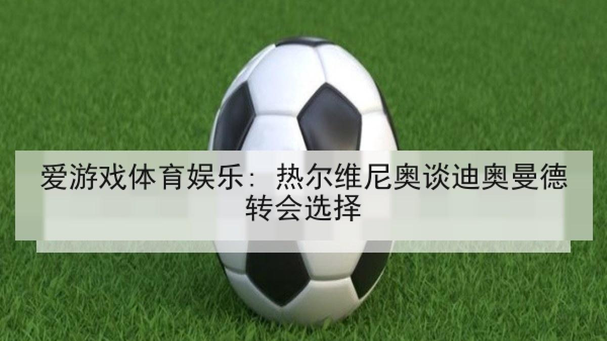 爱游戏体育娱乐: 热尔维尼奥谈迪奥曼德转会选择 爱游戏体育娱乐: 热尔维尼奥谈迪奥曼德转会选择